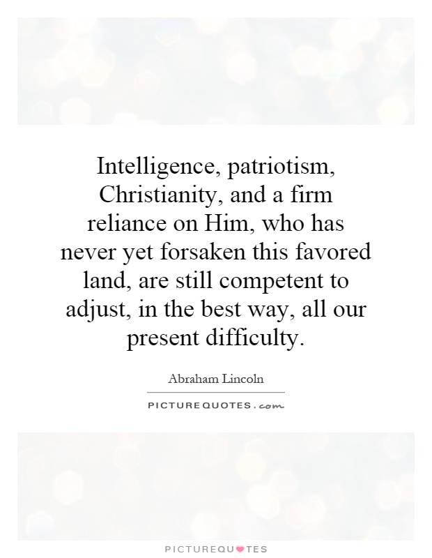 Intelligence, patriotism, Christianity, and a firm reliance on Him, who has never yet forsaken this favored land, are still competent to adjust, in the best way, all our present difficulty Picture Quote #1