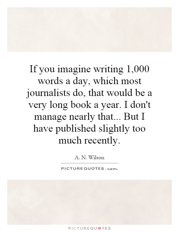 If you imagine writing 1,000 words a day, which most journalists do, that would be a very long book a year. I don't manage nearly that... But I have published slightly too much recently Picture Quote #1
