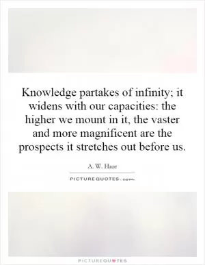 Knowledge partakes of infinity; it widens with our capacities: the higher we mount in it, the vaster and more magnificent are the prospects it stretches out before us Picture Quote #1