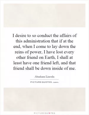 I desire to so conduct the affairs of this administration that if at the end, when I come to lay down the reins of power, I have lost every other friend on Earth, I shall at least have one friend left, and that friend shall be down inside of me Picture Quote #1