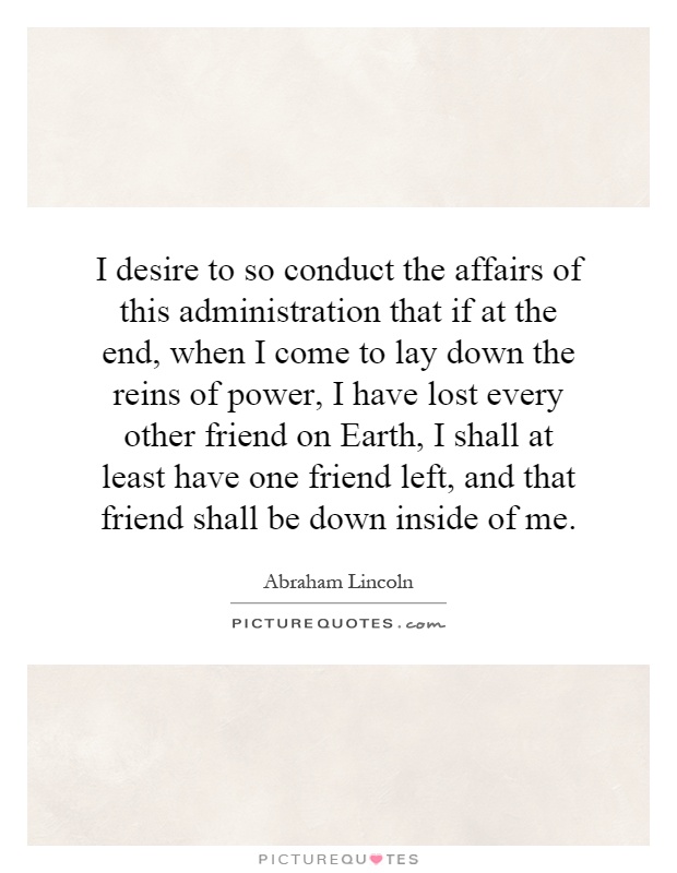 I desire to so conduct the affairs of this administration that if at the end, when I come to lay down the reins of power, I have lost every other friend on Earth, I shall at least have one friend left, and that friend shall be down inside of me Picture Quote #1