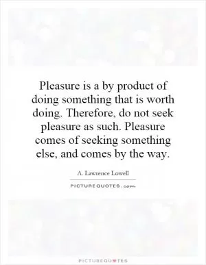 Pleasure is a by product of doing something that is worth doing. Therefore, do not seek pleasure as such. Pleasure comes of seeking something else, and comes by the way Picture Quote #1