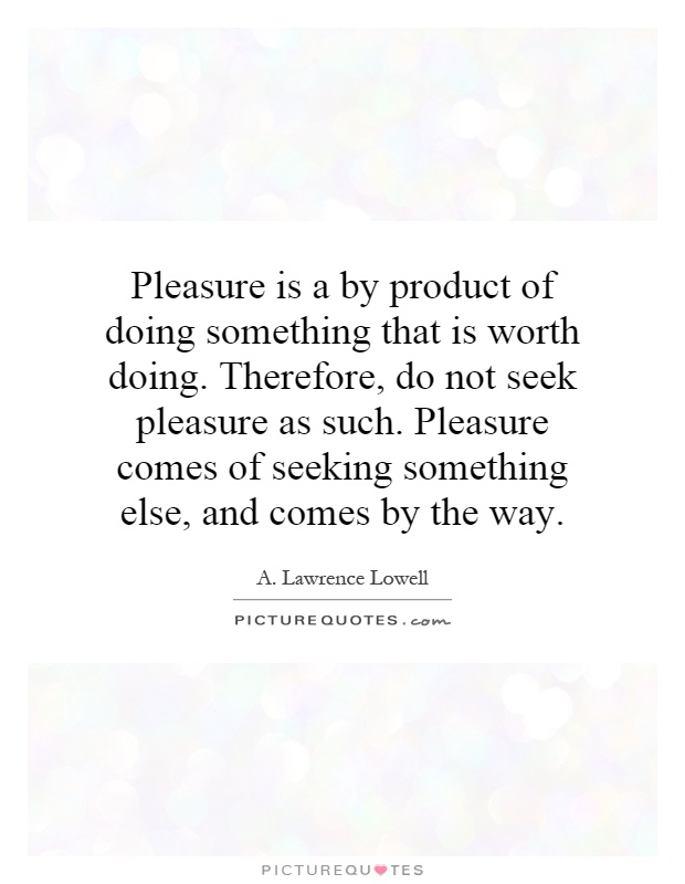 Pleasure is a by product of doing something that is worth doing. Therefore, do not seek pleasure as such. Pleasure comes of seeking something else, and comes by the way Picture Quote #1