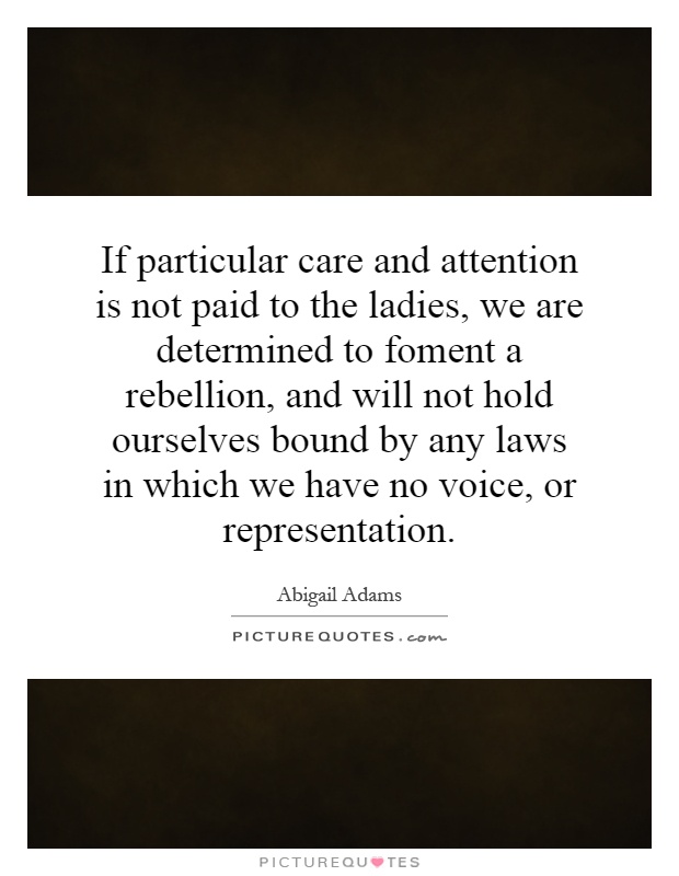 If particular care and attention is not paid to the ladies, we are determined to foment a rebellion, and will not hold ourselves bound by any laws in which we have no voice, or representation Picture Quote #1