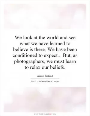 We look at the world and see what we have learned to believe is there. We have been conditioned to expect... But, as photographers, we must learn to relax our beliefs Picture Quote #1