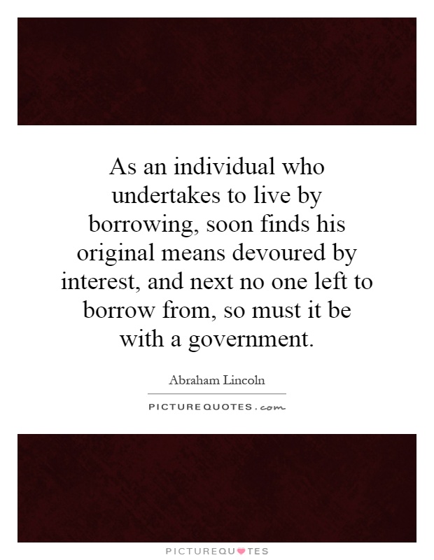 As an individual who undertakes to live by borrowing, soon finds his original means devoured by interest, and next no one left to borrow from, so must it be with a government Picture Quote #1