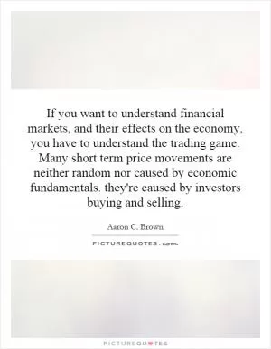 If you want to understand financial markets, and their effects on the economy, you have to understand the trading game. Many short term price movements are neither random nor caused by economic fundamentals. they're caused by investors buying and selling Picture Quote #1