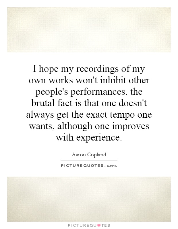 I hope my recordings of my own works won't inhibit other people's performances. the brutal fact is that one doesn't always get the exact tempo one wants, although one improves with experience Picture Quote #1