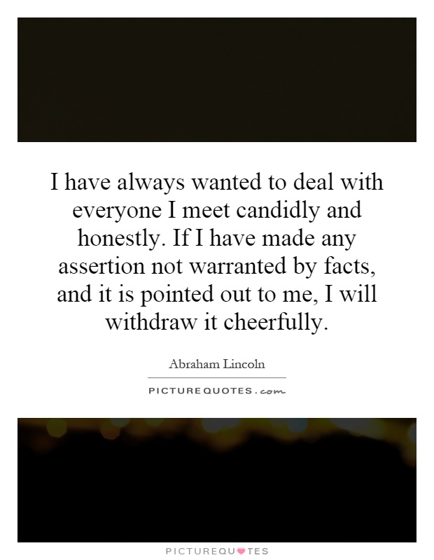 I have always wanted to deal with everyone I meet candidly and honestly. If I have made any assertion not warranted by facts, and it is pointed out to me, I will withdraw it cheerfully Picture Quote #1