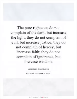 The pure righteous do not complain of the dark, but increase the light; they do not complain of evil, but increase justice; they do not complain of heresy, but increase faith; they do not complain of ignorance, but increase wisdom Picture Quote #1