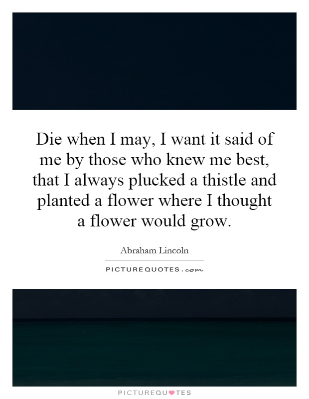 Die when I may, I want it said of me by those who knew me best, that I always plucked a thistle and planted a flower where I thought a flower would grow Picture Quote #1