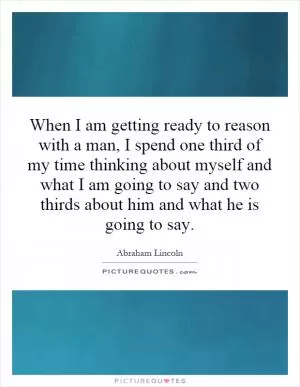 When I am getting ready to reason with a man, I spend one third of my time thinking about myself and what I am going to say and two thirds about him and what he is going to say Picture Quote #1