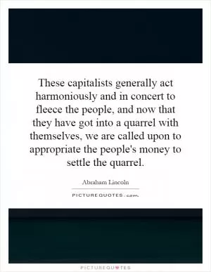 These capitalists generally act harmoniously and in concert to fleece the people, and now that they have got into a quarrel with themselves, we are called upon to appropriate the people's money to settle the quarrel Picture Quote #1