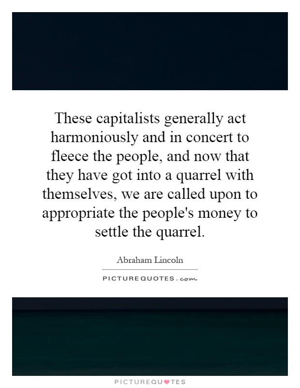 These capitalists generally act harmoniously and in concert to fleece the people, and now that they have got into a quarrel with themselves, we are called upon to appropriate the people's money to settle the quarrel Picture Quote #1