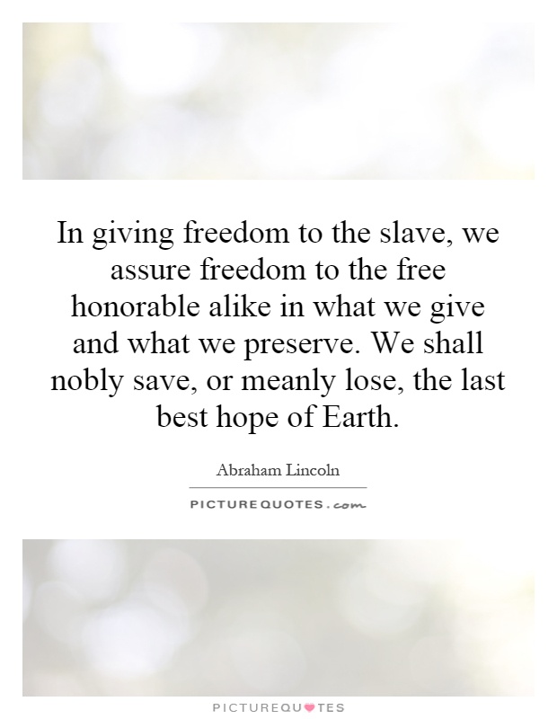 In giving freedom to the slave, we assure freedom to the free honorable alike in what we give and what we preserve. We shall nobly save, or meanly lose, the last best hope of Earth Picture Quote #1