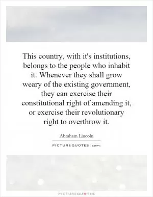 This country, with it's institutions, belongs to the people who inhabit it. Whenever they shall grow weary of the existing government, they can exercise their constitutional right of amending it, or exercise their revolutionary right to overthrow it Picture Quote #1