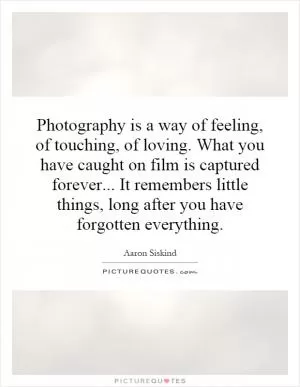 Photography is a way of feeling, of touching, of loving. What you have caught on film is captured forever... It remembers little things, long after you have forgotten everything Picture Quote #1