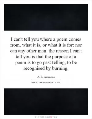 I can't tell you where a poem comes from, what it is, or what it is for: nor can any other man. the reason I can't tell you is that the purpose of a poem is to go past telling, to be recognised by burning Picture Quote #1