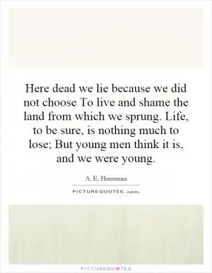 Here dead we lie because we did not choose To live and shame the land from which we sprung. Life, to be sure, is nothing much to lose; But young men think it is, and we were young Picture Quote #1
