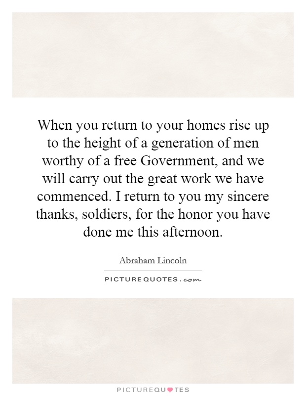When you return to your homes rise up to the height of a generation of men worthy of a free Government, and we will carry out the great work we have commenced. I return to you my sincere thanks, soldiers, for the honor you have done me this afternoon Picture Quote #1
