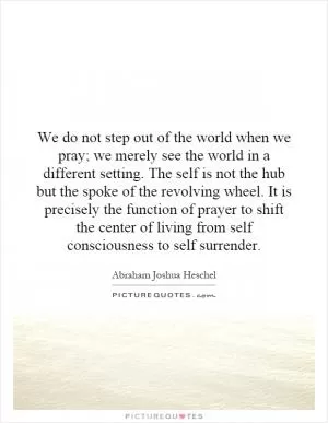 We do not step out of the world when we pray; we merely see the world in a different setting. The self is not the hub but the spoke of the revolving wheel. It is precisely the function of prayer to shift the center of living from self consciousness to self surrender Picture Quote #1