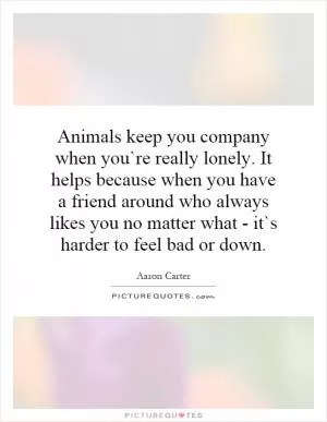 Animals keep you company when you`re really lonely. It helps because when you have a friend around who always likes you no matter what - it`s harder to feel bad or down Picture Quote #1