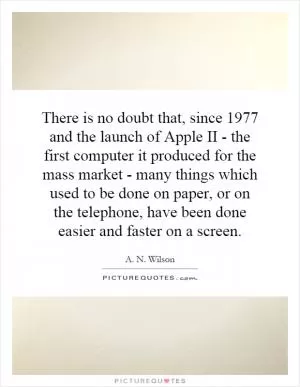 There is no doubt that, since 1977 and the launch of Apple II - the first computer it produced for the mass market - many things which used to be done on paper, or on the telephone, have been done easier and faster on a screen Picture Quote #1