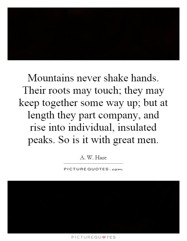 Mountains never shake hands. Their roots may touch; they may keep together some way up; but at length they part company, and rise into individual, insulated peaks. So is it with great men Picture Quote #1