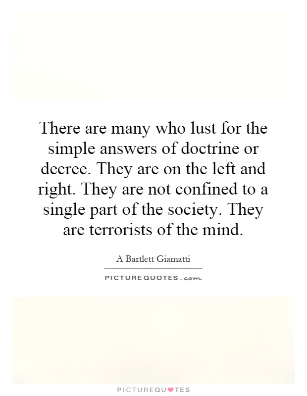 There are many who lust for the simple answers of doctrine or decree. They are on the left and right. They are not confined to a single part of the society. They are terrorists of the mind Picture Quote #1