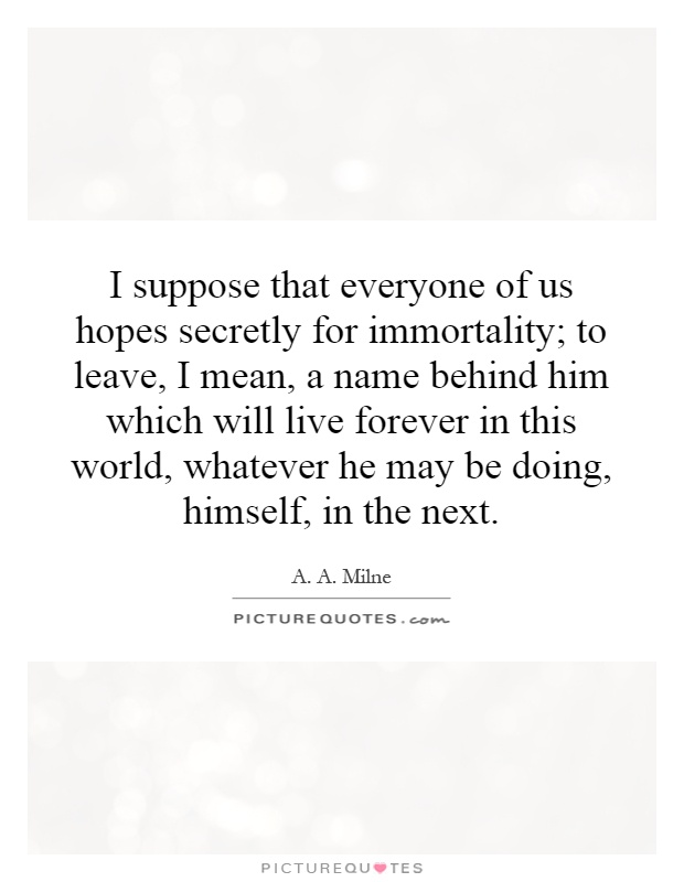 I suppose that everyone of us hopes secretly for immortality; to leave, I mean, a name behind him which will live forever in this world, whatever he may be doing, himself, in the next Picture Quote #1