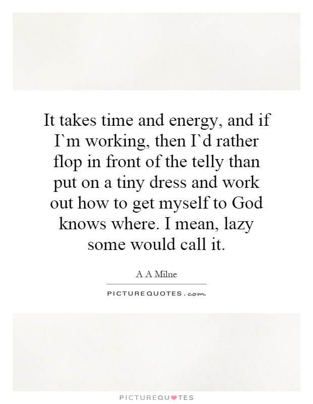 It takes time and energy, and if I`m working, then I`d rather flop in front of the telly than put on a tiny dress and work out how to get myself to God knows where. I mean, lazy some would call it Picture Quote #1