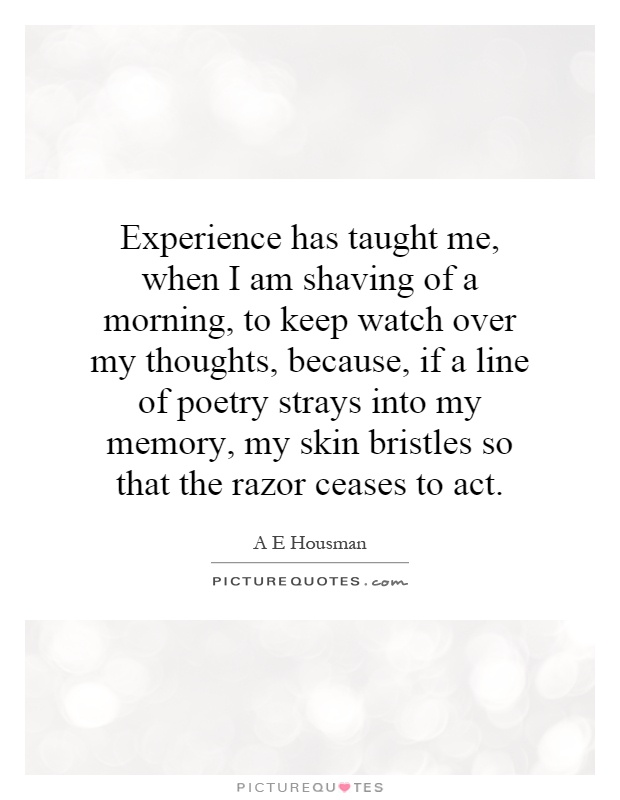 Experience has taught me, when I am shaving of a morning, to keep watch over my thoughts, because, if a line of poetry strays into my memory, my skin bristles so that the razor ceases to act Picture Quote #1