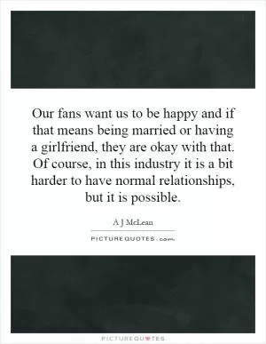 Our fans want us to be happy and if that means being married or having a girlfriend, they are okay with that. Of course, in this industry it is a bit harder to have normal relationships, but it is possible Picture Quote #1