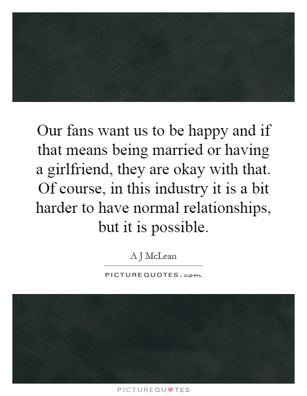Our fans want us to be happy and if that means being married or having a girlfriend, they are okay with that. Of course, in this industry it is a bit harder to have normal relationships, but it is possible Picture Quote #1
