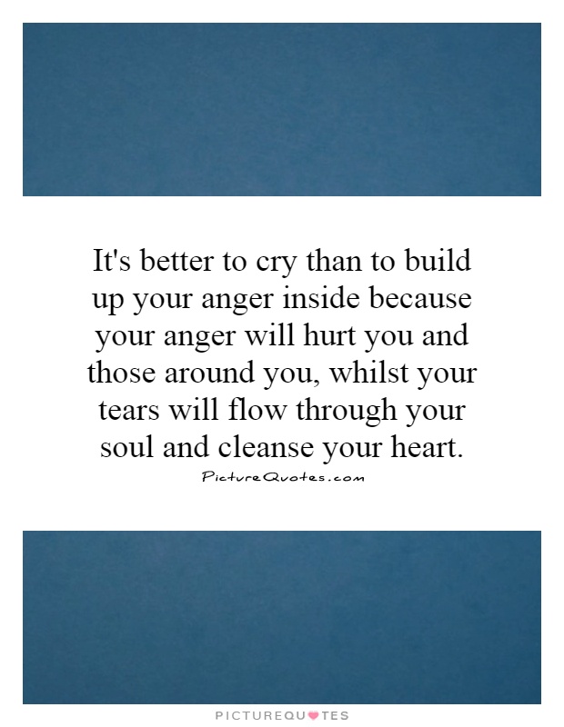It's better to cry than to build up your anger inside because your anger will hurt you and those around you, whilst your tears will flow through your soul and cleanse your heart Picture Quote #1