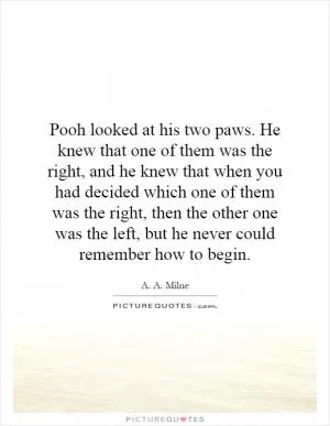 Pooh looked at his two paws. He knew that one of them was the right, and he knew that when you had decided which one of them was the right, then the other one was the left, but he never could remember how to begin Picture Quote #1
