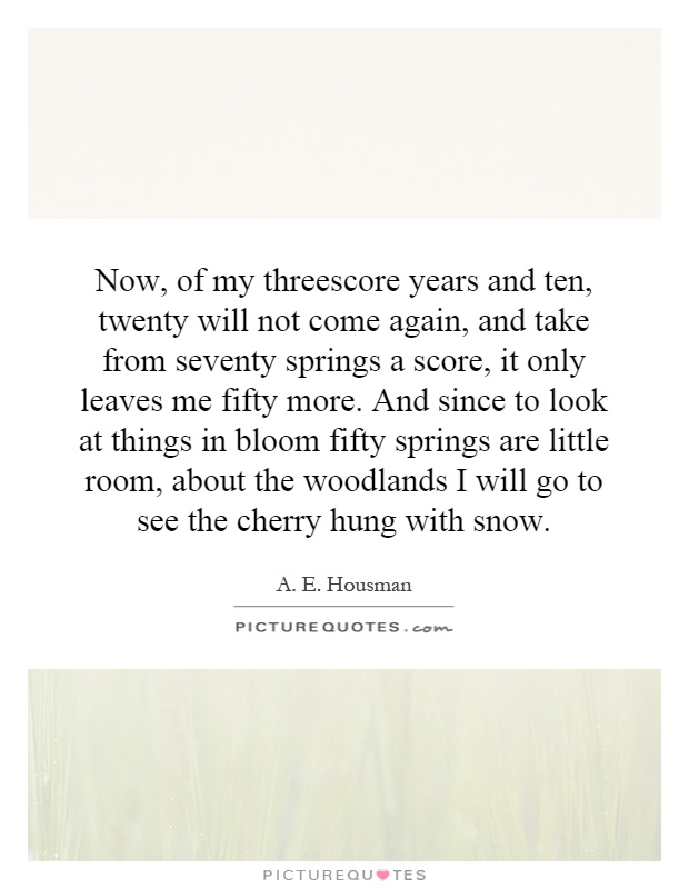 Now, of my threescore years and ten, twenty will not come again, and take from seventy springs a score, it only leaves me fifty more. And since to look at things in bloom fifty springs are little room, about the woodlands I will go to see the cherry hung with snow Picture Quote #1