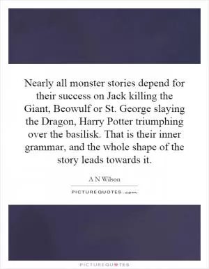Nearly all monster stories depend for their success on Jack killing the Giant, Beowulf or St. George slaying the Dragon, Harry Potter triumphing over the basilisk. That is their inner grammar, and the whole shape of the story leads towards it Picture Quote #1
