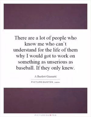 There are a lot of people who know me who can`t understand for the life of them why I would got to work on something as unserious as baseball. If they only knew Picture Quote #1
