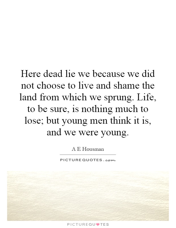 Here dead lie we because we did not choose to live and shame the land from which we sprung. Life, to be sure, is nothing much to lose; but young men think it is, and we were young Picture Quote #1