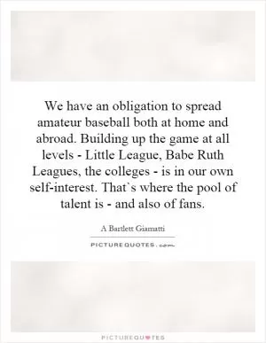 We have an obligation to spread amateur baseball both at home and abroad. Building up the game at all levels - Little League, Babe Ruth Leagues, the colleges - is in our own self-interest. That`s where the pool of talent is - and also of fans Picture Quote #1