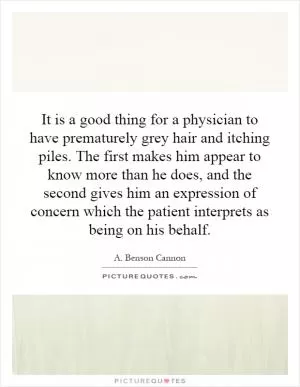 It is a good thing for a physician to have prematurely grey hair and itching piles. The first makes him appear to know more than he does, and the second gives him an expression of concern which the patient interprets as being on his behalf Picture Quote #1