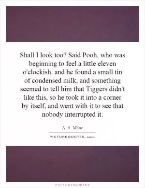 Shall I look too? Said Pooh, who was beginning to feel a little eleven o'clockish. and he found a small tin of condensed milk, and something seemed to tell him that Tiggers didn't like this, so he took it into a corner by itself, and went with it to see that nobody interrupted it Picture Quote #1