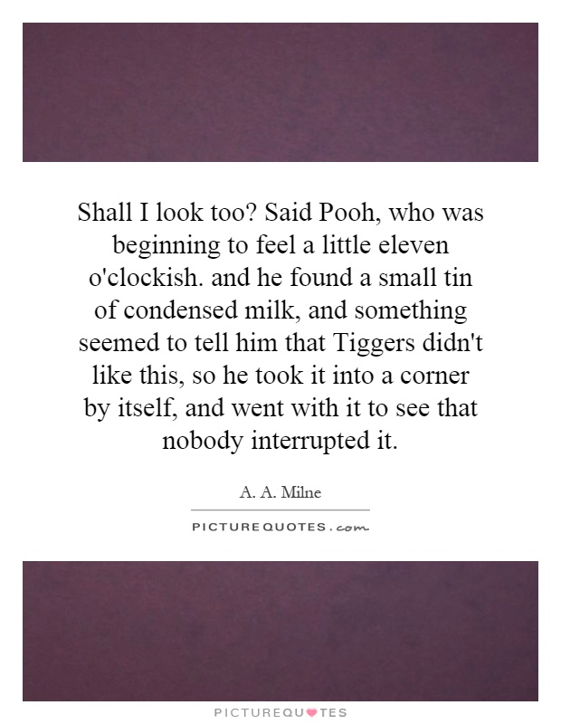 Shall I look too? Said Pooh, who was beginning to feel a little eleven o'clockish. and he found a small tin of condensed milk, and something seemed to tell him that Tiggers didn't like this, so he took it into a corner by itself, and went with it to see that nobody interrupted it Picture Quote #1