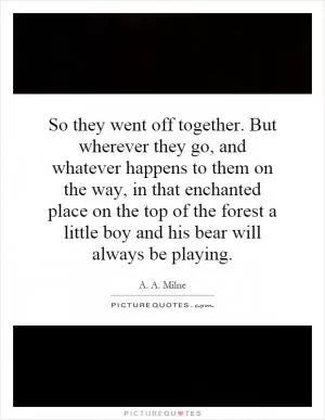 So they went off together. But wherever they go, and whatever happens to them on the way, in that enchanted place on the top of the forest a little boy and his bear will always be playing Picture Quote #1