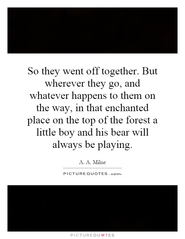 So they went off together. But wherever they go, and whatever happens to them on the way, in that enchanted place on the top of the forest a little boy and his bear will always be playing Picture Quote #1