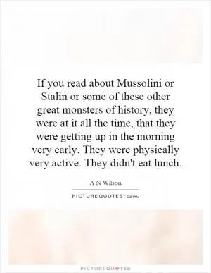 If you read about Mussolini or Stalin or some of these other great monsters of history, they were at it all the time, that they were getting up in the morning very early. They were physically very active. They didn't eat lunch Picture Quote #1