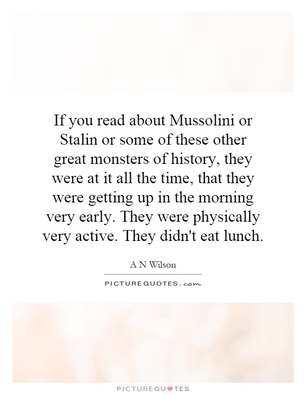 If you read about Mussolini or Stalin or some of these other great monsters of history, they were at it all the time, that they were getting up in the morning very early. They were physically very active. They didn't eat lunch Picture Quote #1