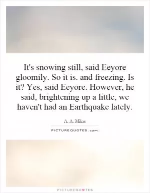 It's snowing still, said Eeyore gloomily. So it is. and freezing. Is it? Yes, said Eeyore. However, he said, brightening up a little, we haven't had an Earthquake lately Picture Quote #1