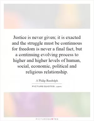 Justice is never given; it is exacted and the struggle must be continuous for freedom is never a final fact, but a continuing evolving process to higher and higher levels of human, social, economic, political and religious relationship Picture Quote #1